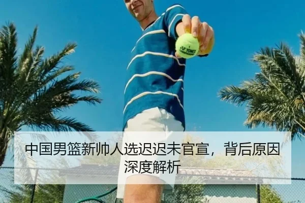 中国男篮新帅人选迟迟未官宣，背后原因深度解析